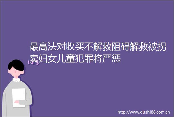 最高法对收买不解救阻碍解救被拐卖妇女儿童将严惩