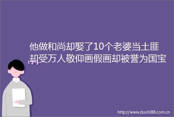 他做和尚却娶了10个老婆当土匪却受万人敬仰画假画却被誉为国宝一生风流的他说再老也要谈恋爱