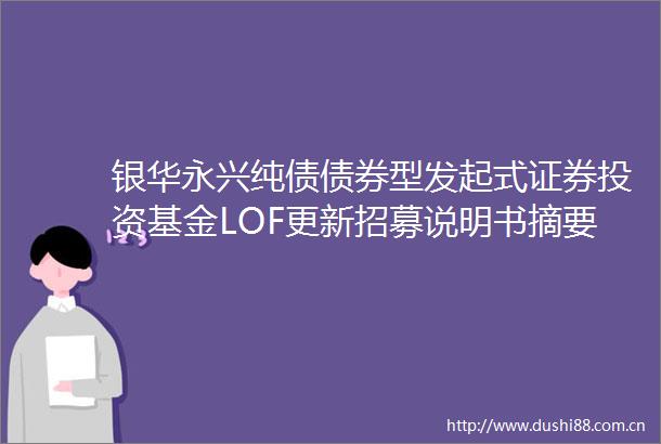 银华永兴纯债债券型发起式证券投资基金LOF更新招募说明书摘要