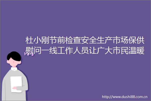 杜小刚节前检查安全生产市场保供慰问一线工作人员让广大市民温暖安全过冬温馨安心过节