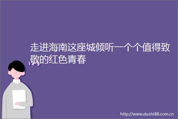 走进海南这座城倾听一个个值得致敬的红色青春