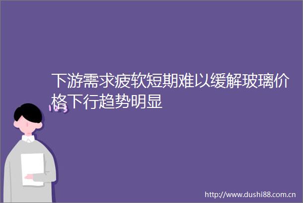 下游需求疲软短期难以缓解玻璃价格下行趋势明显