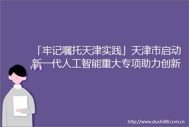 「牢记嘱托天津实践」天津市启动新一代人工智能重大专项助力创新发展为天津智港配置智能产业生态链