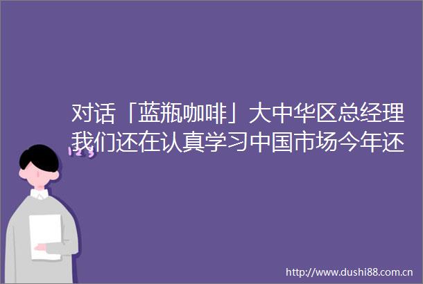 对话「蓝瓶咖啡」大中华区总经理我们还在认真学习市场今年还会有新惊喜