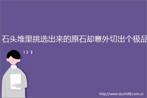 石头堆里挑选出来的原石却意外切出个极品