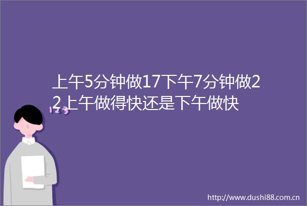 上午5分钟做17下午7分钟做22上午做得快还是下午做快