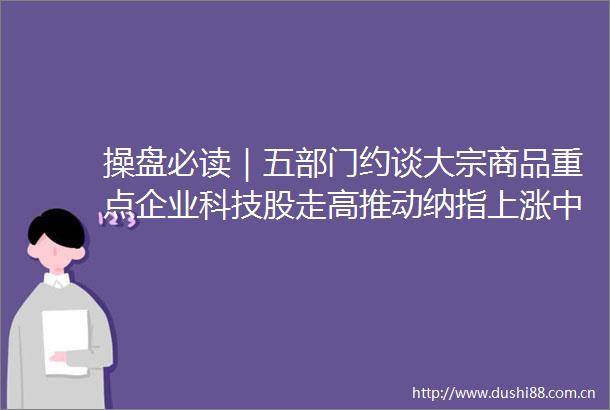 操盘必读｜五部门约谈大宗商品重点企业科技股走高推动纳指上涨中概教育股集体大跌