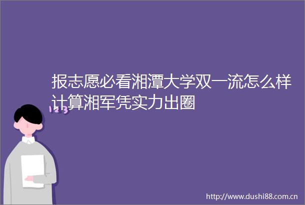 报志愿必看湘潭大学双一流怎么样计算湘军凭实力出圈
