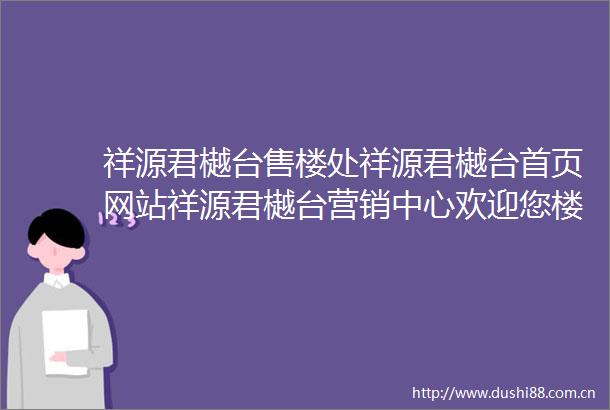 祥源君樾台售楼处祥源君樾台首页网站祥源君樾台营销中心欢迎您楼盘详情备案价容积率小区环境户型图售楼处