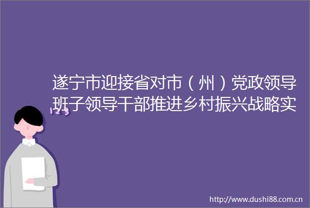遂宁市迎接省对市（州）党政班子推进乡村振兴战略实绩考核交叉检查工作见面会召开