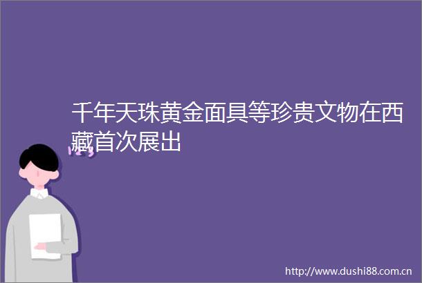 千年天珠黄金面具等珍贵文物在西藏首次展出