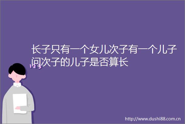 长子只有一个女儿次子有一个儿子问次子的儿子是否算长