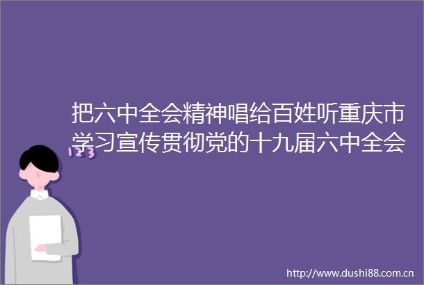 把六中全会精神唱给百姓听重庆市学习宣传贯彻党的十九届六中全会精神六进文艺宣传启动