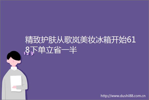 精致护肤从歌岚美妆冰箱开始618下单立省一半