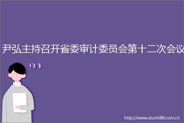 尹弘主持召开省委审计委员会第十二次会议