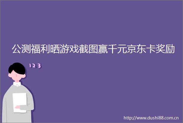 公测福利晒游戏截图赢千元京东卡奖励
