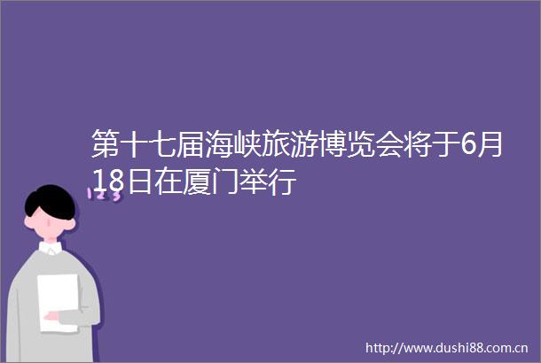 第十七届海峡旅游博览会将于6月18日在厦门举行