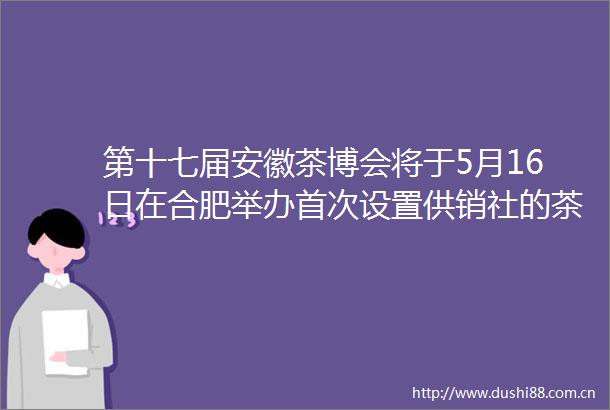 第十七届安徽茶博会将于5月16日在合肥举办首次设置供销社的茶展区
