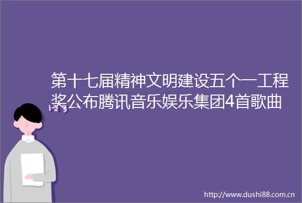 第十七届精神文明建设五个一工程奖公布腾讯音乐娱乐集团4首歌曲获奖