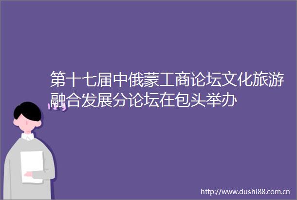 第十七届中俄蒙工商论坛文化旅游融合发展分论坛在包头举办