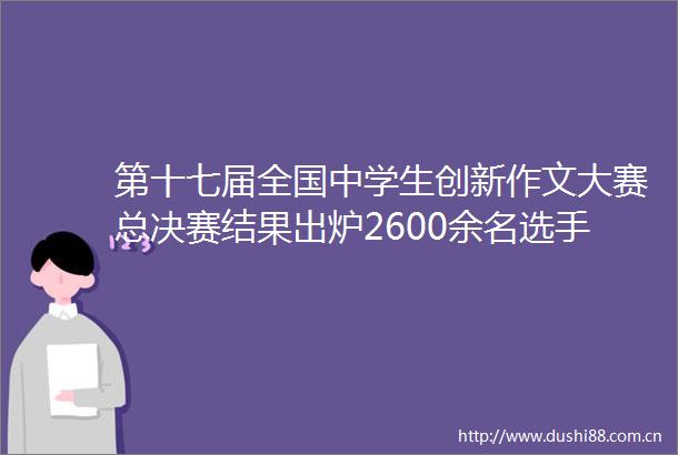 第十七届全国中学生创新作文大赛总决赛结果出炉2600余名选手齐聚重庆写就心象风景