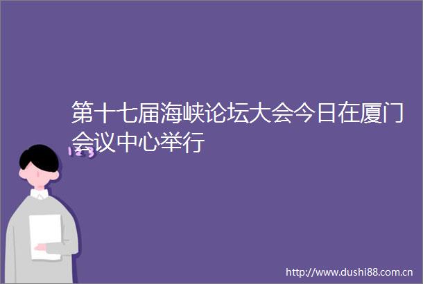 第十七届海峡论坛大会今日在厦门会议中心举行