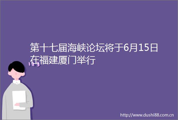 第十七届海峡论坛将于6月15日在福建厦门举行