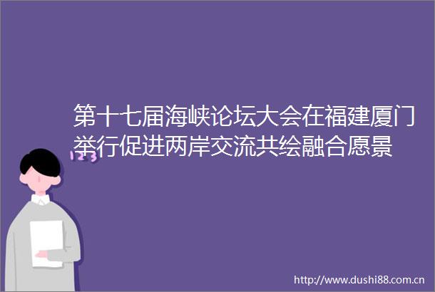 第十七届海峡论坛大会在福建厦门举行促进两岸交流共绘融合愿景