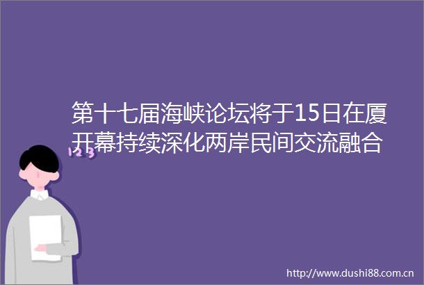 第十七届海峡论坛将于15日在厦开幕持续深化两岸民间交流融合