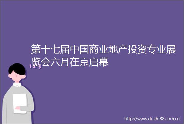 第十七届商业地产投资专业展览会六月在京启幕