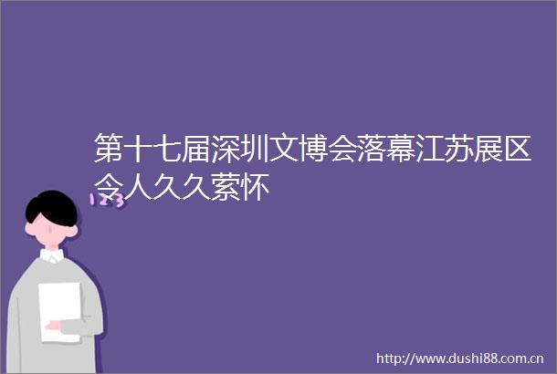 第十七届深圳文博会落幕江苏展区令人久久萦怀