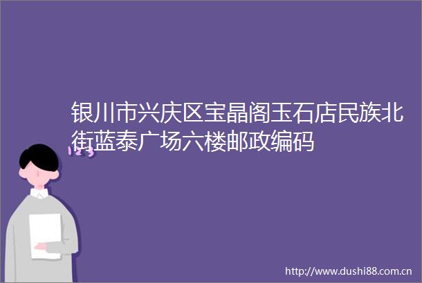 银川市兴庆区宝晶阁玉石店民族北街蓝泰广场六楼邮政编码