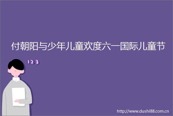 付朝阳与少年儿童欢度六一国际儿童节