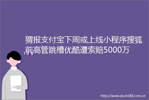 猬报支付宝下周或上线小程序搜狐前高管跳槽优酷遭索赔5000万又有多家直播平台涉黄被查