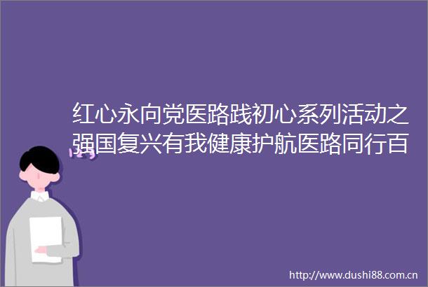 红心永向党医路践初心系列活动之强国复兴有我健康护航医路同行百姓宣讲活动