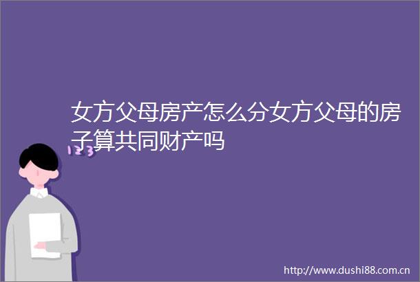 女方父母房产怎么分女方父母的房子算共同财产吗