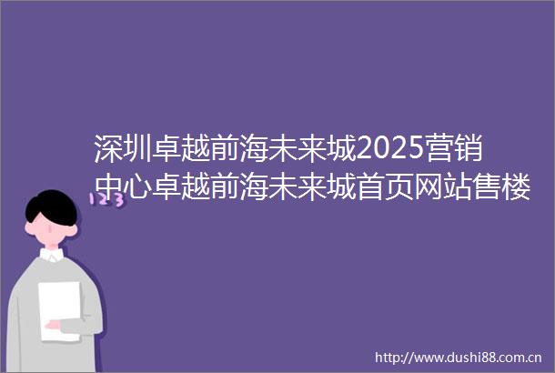 深圳卓越前海未来城2025营销中心卓越前海未来城首页网站售楼中心楼盘详情
