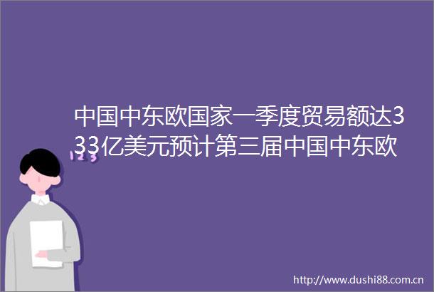 中东欧一季度贸易额达333亿美元预计第三届中东欧博览会参会人数破10万