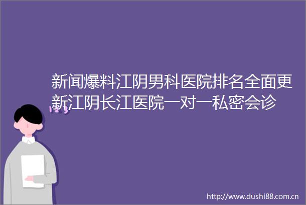新闻爆料江阴男科医院排名全面更新江阴长江医院一对一私密会诊