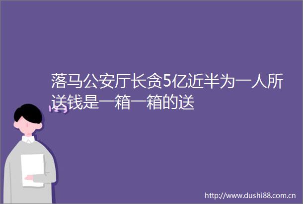 落马厅长贪5亿近半为一人所送钱是一箱一箱的送
