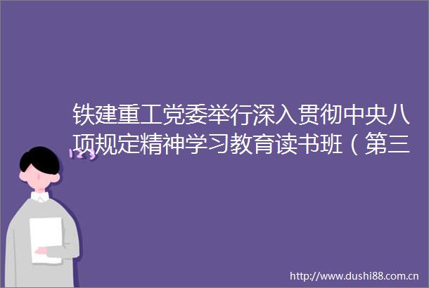 铁建重工党委举行深入贯彻中央八项规定精神学习教育读书班（第三期）暨2025年第8次党委理论学习中心组（扩大）学习会议