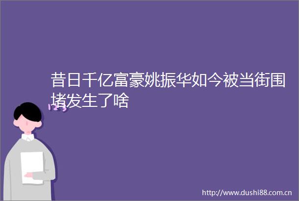 昔日千亿富豪姚振华如今被当街围堵发生了啥