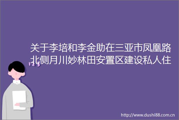 关于李培和李金助在三亚市凤凰路北侧月川妙林田安置区建设私人住宅楼项目的批前公示