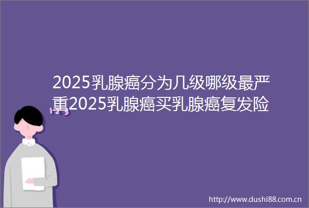 2025乳腺癌分为几级哪级最严重2025乳腺癌买乳腺癌复发险推荐
