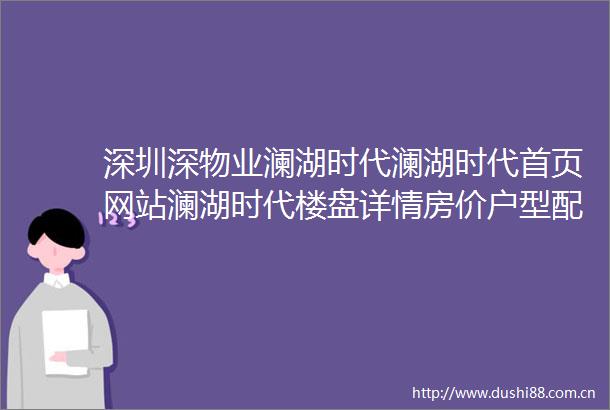 深圳深物业澜湖时代澜湖时代首页网站澜湖时代楼盘详情房价户型配套