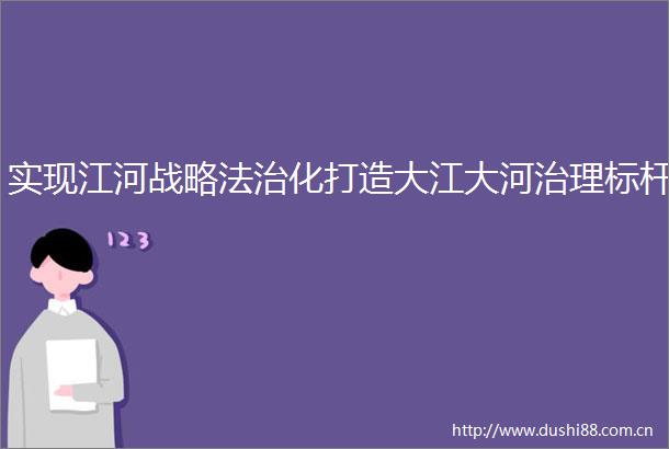 实现江河战略法治化打造大江大河治理标杆