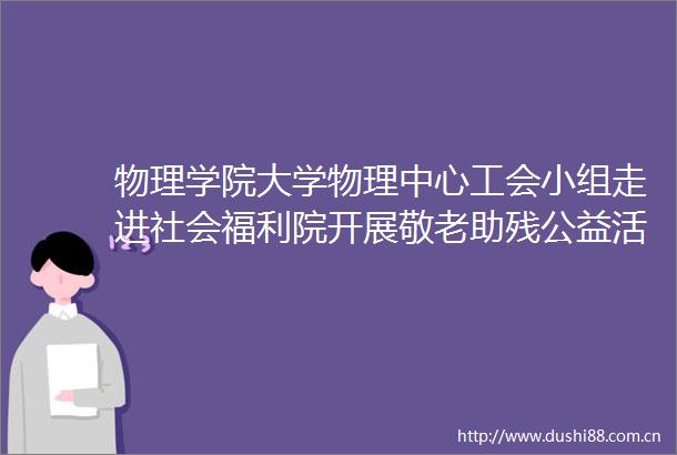 物理学院大学物理中心工会小组走进社会福利院开展敬老助残公益活动