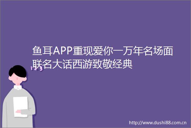 鱼耳APP重现爱你一万年名场面联名大话西游致敬经典