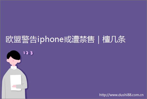 欧盟警告iphone或遭禁售｜檀几条
