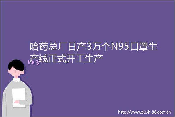 哈药总厂日产3万个N95口罩生产线正式开工生产